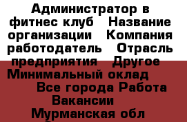 Администратор в фитнес-клуб › Название организации ­ Компания-работодатель › Отрасль предприятия ­ Другое › Минимальный оклад ­ 18 000 - Все города Работа » Вакансии   . Мурманская обл.,Оленегорск г.